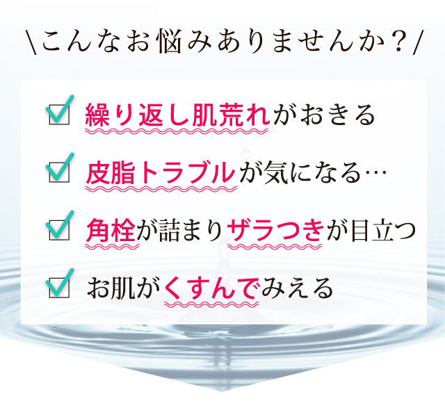 □ 美容液の入りが悪い□ お肌がザラザラする□ 気になるシミがある□ お肌がくすんでみえる□ 毛穴 が開いて困る□ 生理前に ニキビ ができる□ ニキビ跡 が気になる□ ニキビ がずっと治らない\こんなお悩みありませんか?/