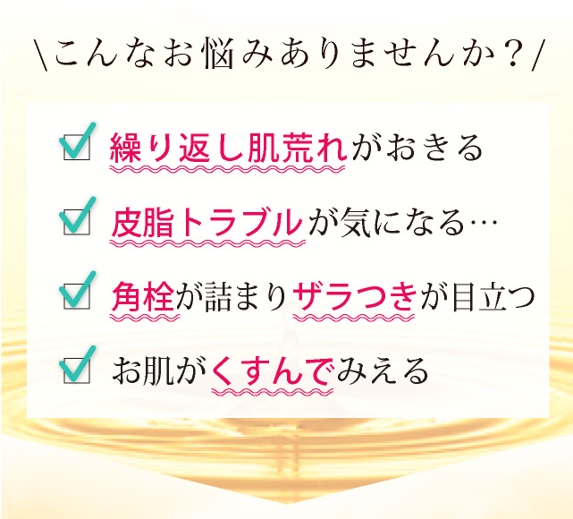 □ 美容液の入りが悪い□ お肌がザラザラする□ 気になるシミがある□ お肌がくすんでみえる□ 毛穴 が開いて困る□ 生理前に ニキビ ができる□ ニキビ跡 が気になる□ ニキビ がずっと治らない\こんなお悩みありませんか?/